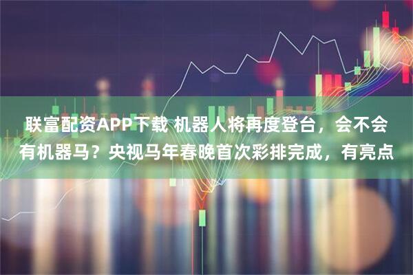 联富配资APP下载 机器人将再度登台，会不会有机器马？央视马年春晚首次彩排完成，有亮点