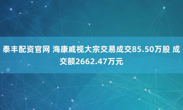 泰丰配资官网 海康威视大宗交易成交85.50万股 成交额2662.47万元