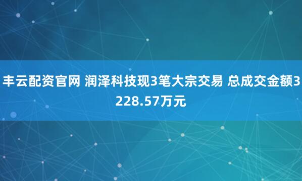 丰云配资官网 润泽科技现3笔大宗交易 总成交金额3228.57万元