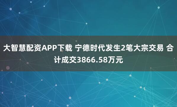 大智慧配资APP下载 宁德时代发生2笔大宗交易 合计成交3866.58万元
