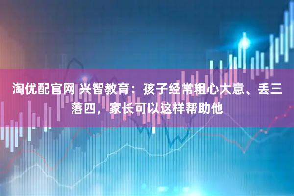 淘优配官网 兴智教育：孩子经常粗心大意、丢三落四，家长可以这样帮助他