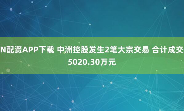 N配资APP下载 中洲控股发生2笔大宗交易 合计成交5020.30万元