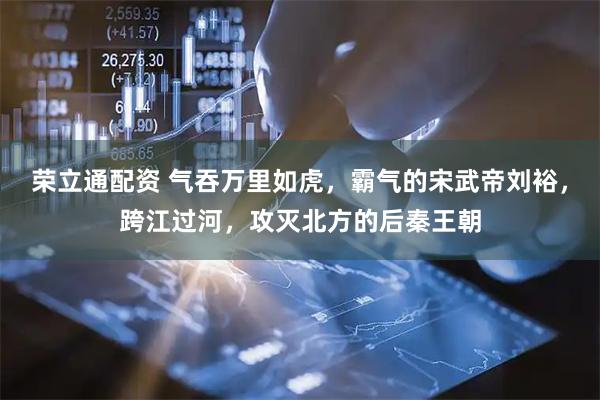 荣立通配资 气吞万里如虎，霸气的宋武帝刘裕，跨江过河，攻灭北方的后秦王朝