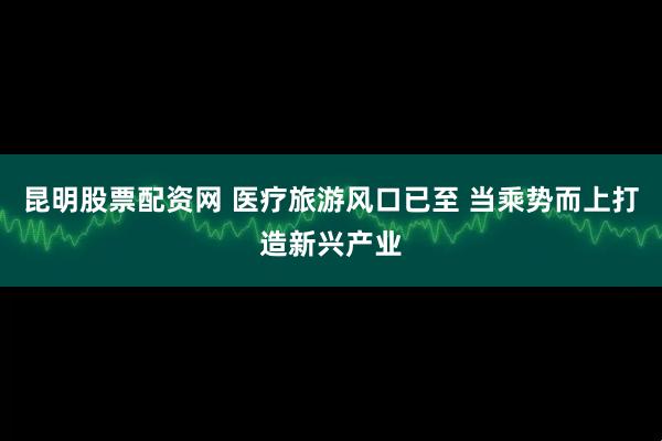昆明股票配资网 医疗旅游风口已至 当乘势而上打造新兴产业