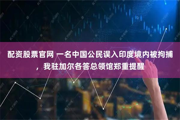配资股票官网 一名中国公民误入印度境内被拘捕，我驻加尔各答总领馆郑重提醒